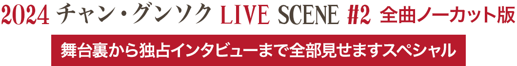 2024 チャン・グンソク LIVE SCENE #2 全曲ノーカット版～舞台裏から独占インタビューまで全部見せますスペシャル～